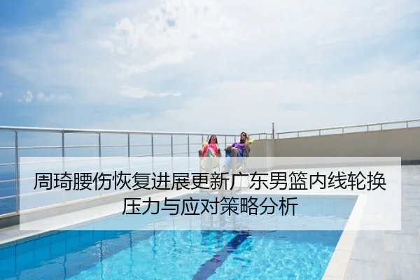 周琦腰伤恢复进展更新广东男篮内线轮换压力与应对策略分析
