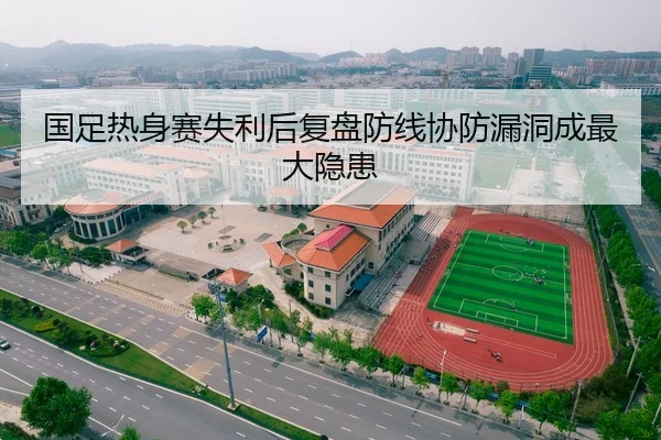 国足热身赛失利后复盘防线协防漏洞成最大隐患