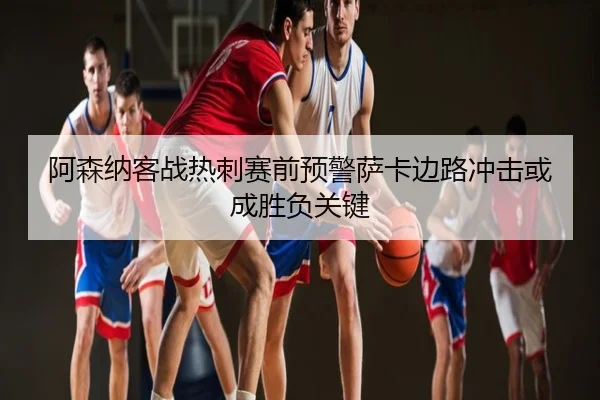 阿森纳客战热刺赛前预警萨卡边路冲击或成胜负关键