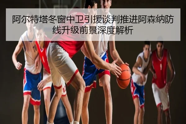 阿尔特塔冬窗中卫引援谈判推进阿森纳防线升级前景深度解析