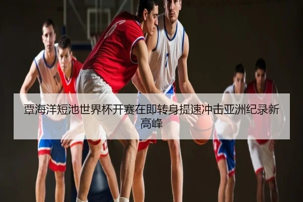覃海洋短池世界杯开赛在即转身提速冲击亚洲纪录新高峰